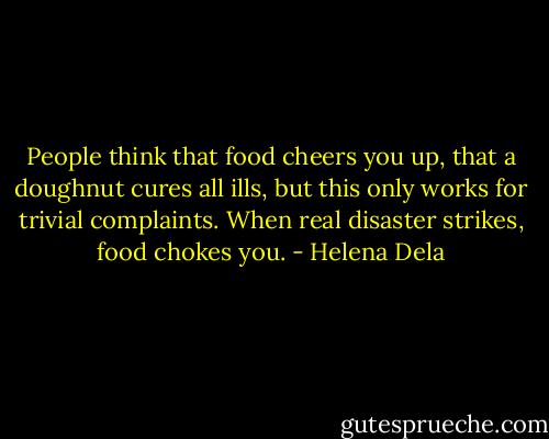 People think that food cheers you up, that a doughnut cures all ills, but this only works for trivial complaints. When real disaster strikes, food chokes you. - Helena Dela