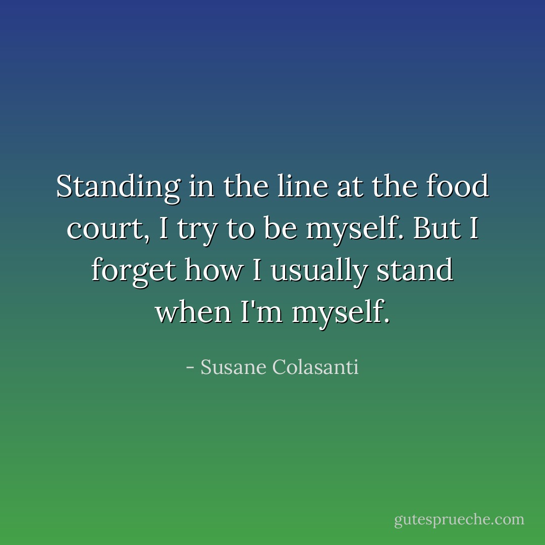 Standing in the line at the food court, I try to be myself. But I forget how I usually stand when I'm myself. - Susane Colasanti