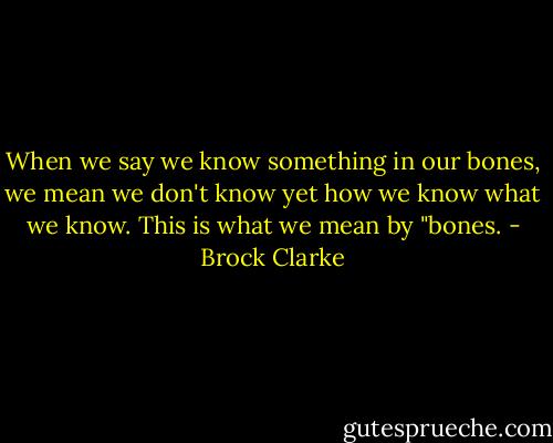 When we say we know something in our bones, we mean we don't know yet how we know what we know. This is what we mean by "bones. - Brock Clarke