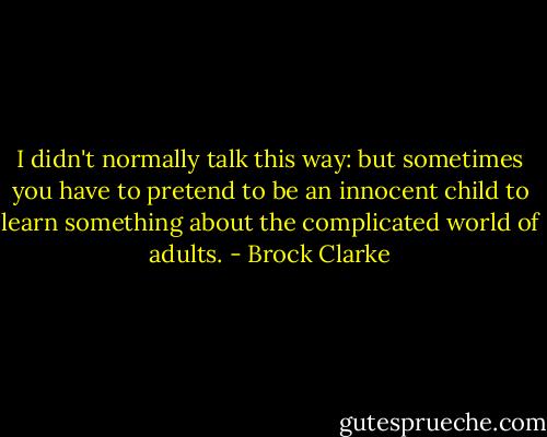 I didn't normally talk this way: but sometimes you have to pretend to be an innocent child to learn something about the complicated world of adults. - Brock Clarke