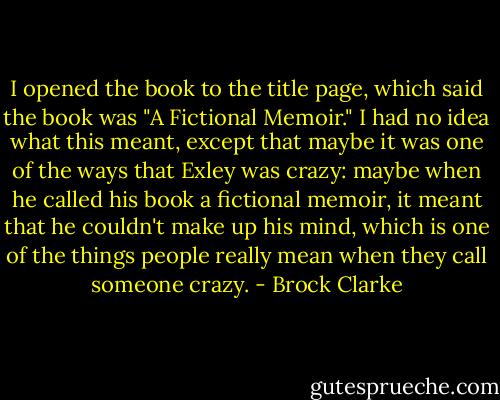 I opened the book to the title page, which said the book was "A Fictional Memoir." I had no idea what this meant, except that maybe it was one of the ways that Exley was crazy: maybe when he called his book a fictional memoir, it meant that he couldn't make up his mind, which is one of the things people really mean when they call someone crazy. - Brock Clarke