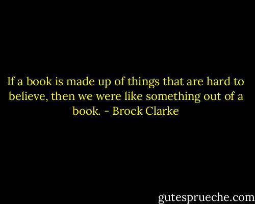 If a book is made up of things that are hard to believe, then we were like something out of a book. - Brock Clarke