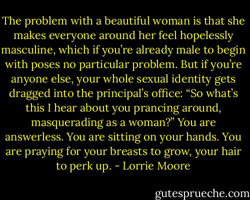 The problem with a beautiful woman is that she makes everyone around her feel hopelessly masculine, which if you’re already male to begin with poses no particular problem. But if you’re anyone else, your whole sexual identity gets dragged into the principal’s office: “So what’s this I hear about you prancing around, masquerading as a woman?” You are answerless. You are sitting on your hands. You are praying for your breasts to grow, your hair to perk up. - Lorrie Moore