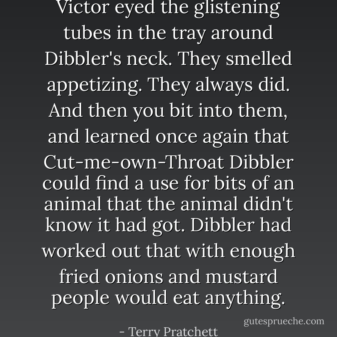 Victor eyed the glistening tubes in the tray around Dibbler's neck. They smelled appetizing. They always did. And then you bit into them, and learned once again that Cut-me-own-Throat Dibbler could find a use for bits of an animal that the animal didn't know it had got. Dibbler had worked out that with enough fried onions and mustard people would eat <i>anything</i>. - Terry Pratchett