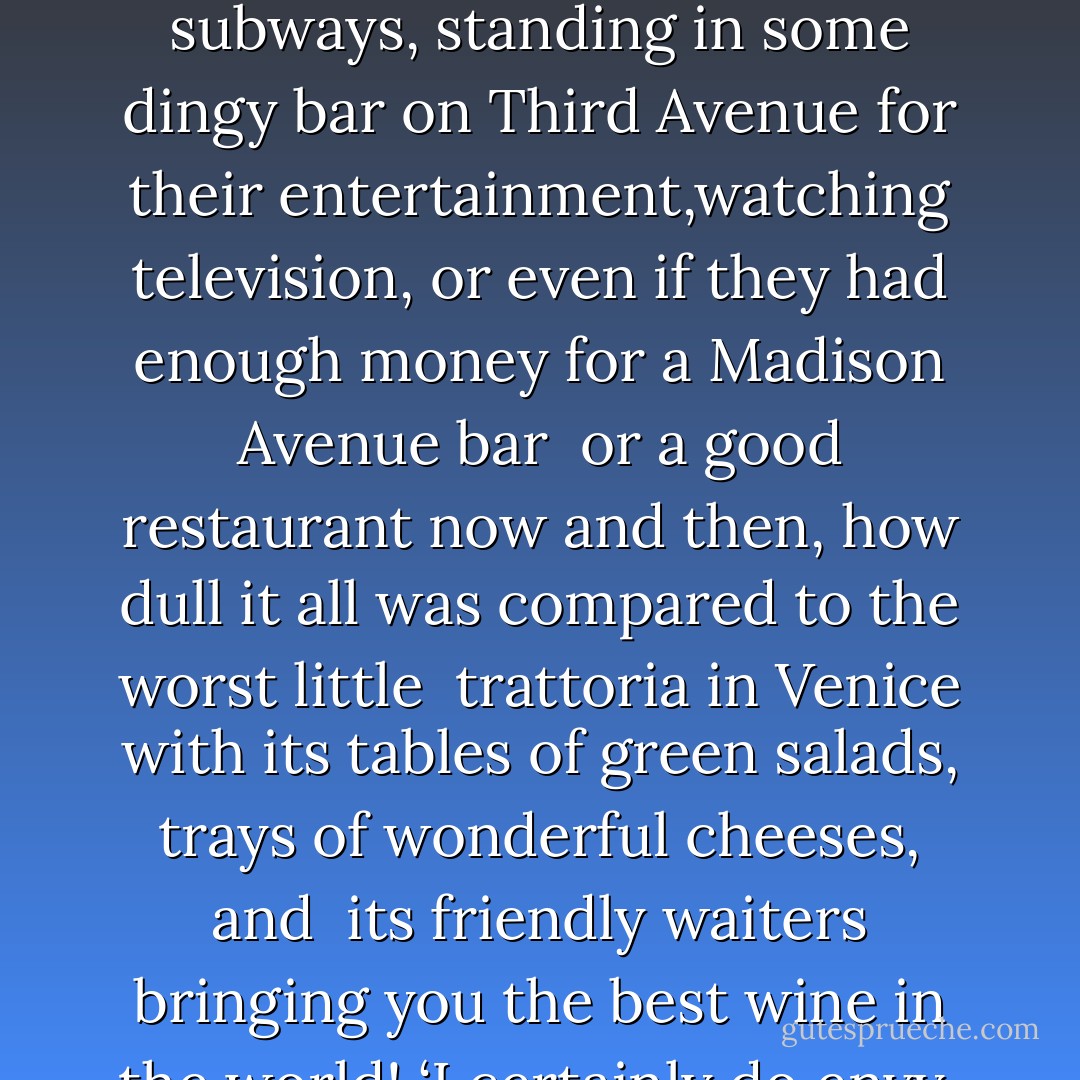 It was strange to read about the people he knew in New York, Ed and Lorraine, the newt-brained girl who had tried to stow herself away in his cabin the day he sailed from New York. It was strange and not at all attractive. What a dismal life they led, creeping around New York, in and out of subways, standing in some dingy bar on Third Avenue for their entertainment,watching television, or even if they had enough money for a Madison Avenue bar <br />or a good restaurant now and then, how dull it all was compared to the worst little <br />trattoria in Venice with its tables of green salads, trays of wonderful cheeses, and <br />its friendly waiters bringing you the best wine in the world! ‘I certainly do envy <br />you sitting there in Venice in an old palazzo!’ Bob wrote. ‘Do you take a lot of gondola rides? How are the girls? Are you getting so cultured you won’t speak to any of us when you come back? How long are you staying, anyway ? - Patricia Highsmith