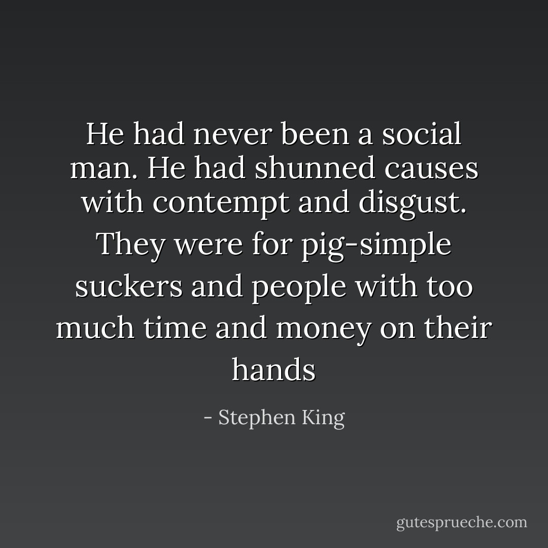 He had never been a social man. He had shunned causes with contempt and disgust. They were for pig-simple suckers and people with too much time and money on their hands - Stephen King