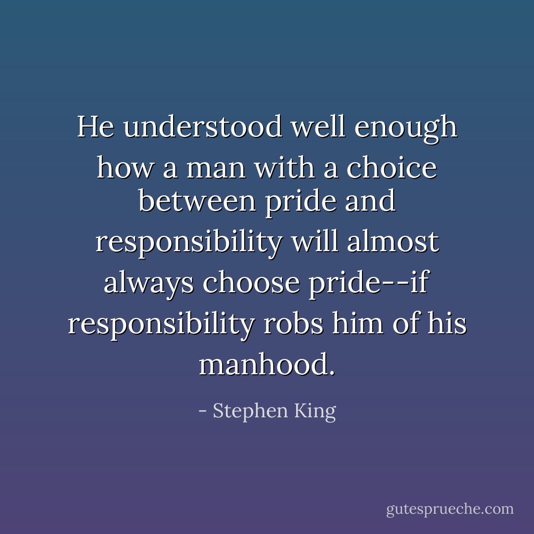 He understood well enough how a man with a choice between pride and responsibility will almost always choose pride--if responsibility robs him of his manhood. - Stephen King