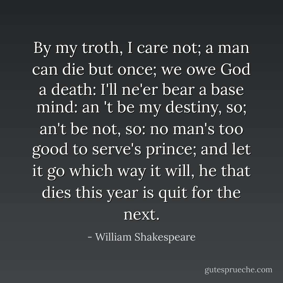 By my troth, I care not; a man can die but once; we owe God a death: I'll ne'er bear a base mind: an 't be my destiny, so; an't be not, so: no man's too good to serve's prince; and let it go which way it will, he that dies this year is quit for the next. - William Shakespeare