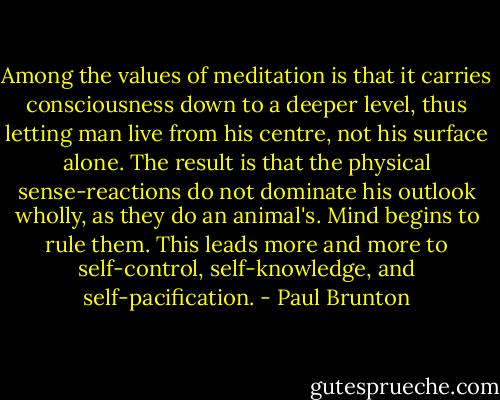 Among the values of meditation is that it carries consciousness down to a deeper level, thus letting man live from his centre, not his surface alone. The result is that the physical sense-reactions do not dominate his outlook wholly, as they do an animal's. Mind begins to rule them. This leads more and more to self-control, self-knowledge, and self-pacification. - Paul Brunton