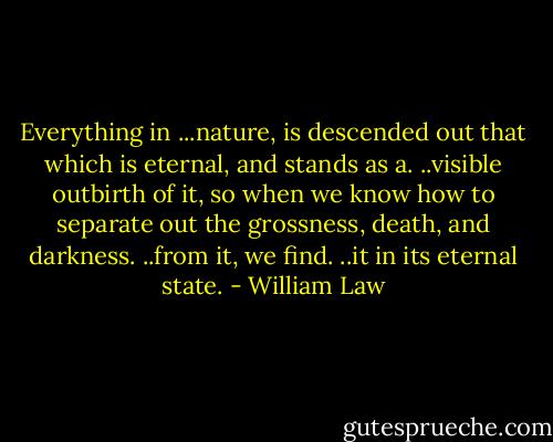 Everything in ...nature, is descended out that which is eternal, and stands as a. ..visible outbirth of it, so when we know how to separate out the grossness, death, and darkness. ..from it, we find. ..it in its eternal state. - William Law