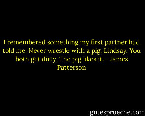 I remembered something my first partner had told me. Never wrestle with a pig, Lindsay. You both get dirty. The pig likes it. - James Patterson