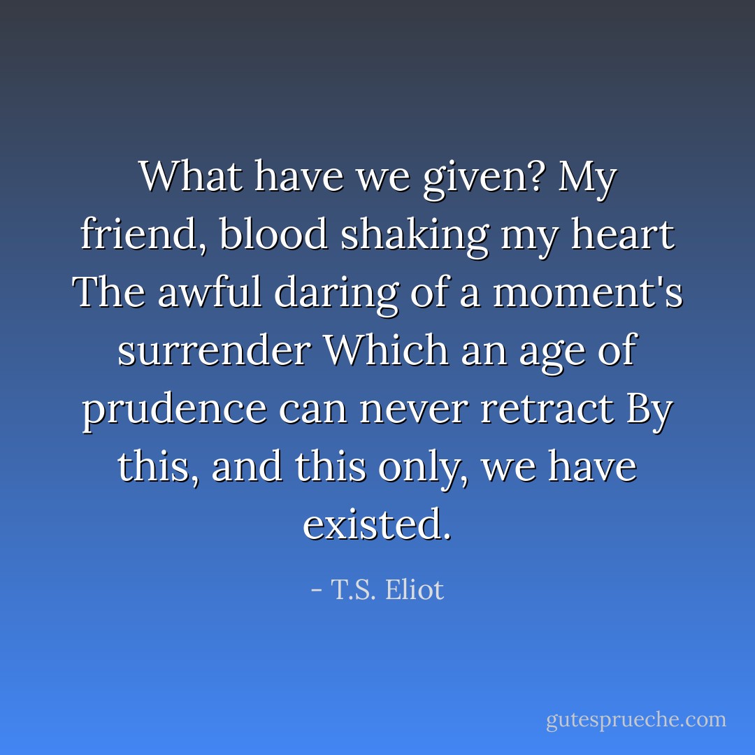 What have we given?<br />My friend, blood shaking my heart<br />The awful daring of a moment's surrender<br />Which an age of prudence can never retract<br />By this, and this only, we have existed. - T.S. Eliot