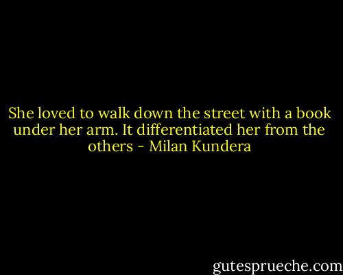 She loved to walk down the street with a book under her arm. It differentiated her from the others - Milan Kundera