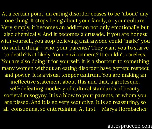 At a certain point, an eating disorder ceases to be "about" any one thing. It stops being about your family, or your culture. Very simply, it becomes an addiction not only emotionally but also chemically. And it becomes a crusade. If you are honest with yourself, you stop believing that anyone could "make" you do such a thing— who, your parents? They want you to starve to death? Not likely. Your environment? It couldn't careless. You are also doing it for yourself. It is a shortcut to something many women without an eating disorder have gotten: respect and power. It is a visual temper tantrum. You are making an ineffective statement about this and that, a grotesque, self-defeating mockery of cultural standards of beauty, societal misogyny. It is a blow to your parents, at whom you are pissed.<br />And it is so very seductive. It is so reassuring, so all-consuming, so entertaining.<br />At first. - Marya Hornbacher