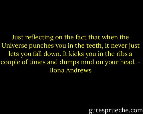 Just reflecting on the fact that when the Universe punches you in the teeth, it never just lets you fall down. It kicks you in the ribs a couple of times and dumps mud on your head. - Ilona Andrews