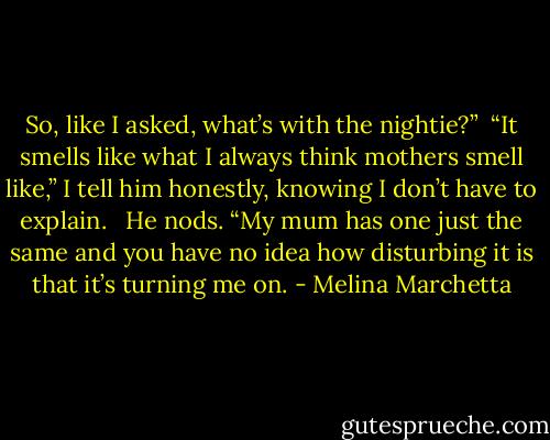 So, like I asked, what’s with the nightie?”<br /><br />“It smells like what I always think mothers smell like,” I tell him honestly, knowing I don’t have to explain. <br /><br />He nods. “My mum has one just the same and you have no idea how disturbing it is that it’s turning me on. - Melina Marchetta