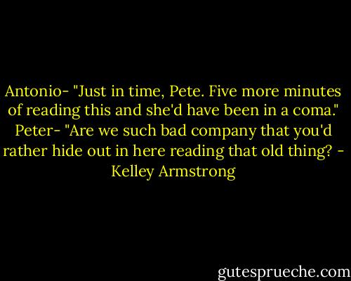 Antonio-<br />"Just in time, Pete. Five more minutes of reading this and she'd have been in a coma."<br />Peter-<br />"Are we such bad company that you'd rather hide out in here reading that old thing? - Kelley Armstrong