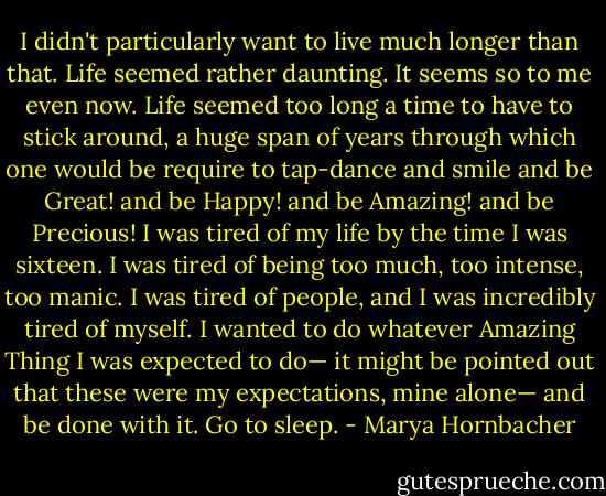 I didn't particularly want to live much longer than that. Life seemed rather daunting. It seems so to me even now. Life seemed too long a time to have to stick around, a huge span of years through which one would be require to tap-dance and smile and be Great! and be Happy! and be Amazing! and be Precious! I was tired of my life by the time I was sixteen. I was tired of being too much, too intense, too manic. I was tired of people, and I was incredibly tired of myself. I wanted to do whatever Amazing Thing I was expected to do— it might be pointed out that these were my expectations, mine alone— and be done with it. Go to sleep. - Marya Hornbacher