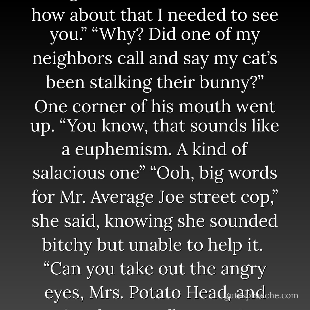 Would you believe I was in the neighborhood?”<br />“No."<br />“Well, how about that I needed to see you.”<br />“Why? Did one of my neighbors call and say my cat’s been stalking their bunny?”<br />One corner of his mouth went up. “You know, that sounds like a euphemism. A kind of salacious one”<br />“Ooh, big words for Mr. Average Joe street cop,” she said, knowing she sounded bitchy but unable to help it. <br />“Can you take out the angry eyes, Mrs. Potato Head, and just let me talk to you? - Leslie Parrish