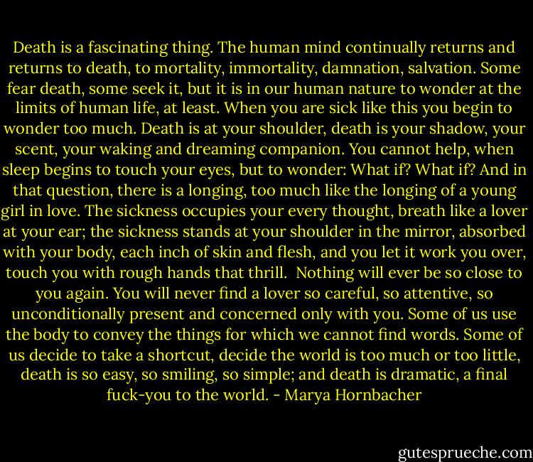 Death is a fascinating thing. The human mind continually returns and returns to death, to mortality, immortality, damnation, salvation. Some fear death, some seek it, but it is in our human nature to wonder at the limits of human life, at least. When you are sick like this you begin to wonder too much. Death is at your shoulder, death is your shadow, your scent, your waking and dreaming companion. You cannot help, when sleep begins to touch your eyes, but to wonder: What if? What if? And in that question, there is a longing, too much like the longing of a young girl in love. The sickness occupies your every thought, breath like a lover at your ear; the sickness stands at your shoulder in the mirror, absorbed with your body, each inch of skin and flesh, and you let it work you over, touch you with rough hands that thrill. <br />Nothing will ever be so close to you again. You will never find a lover so careful, so attentive, so unconditionally present and concerned only with you.<br />Some of us use the body to convey the things for which we cannot find words. Some of us decide to take a shortcut, decide the world is too much or too little, death is so easy, so smiling, so simple; and death is dramatic, a final fuck-you to the world. - Marya Hornbacher