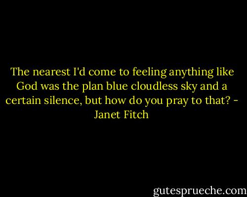 The nearest I'd come to feeling anything like God was the plan blue cloudless sky and a certain silence, but how do you pray to that? - Janet Fitch