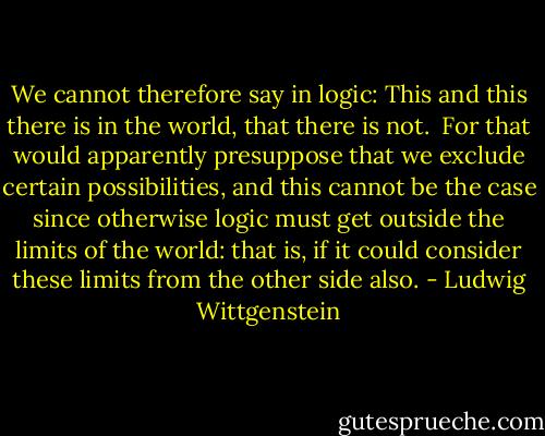 We cannot therefore say in logic: This and this there is in the world, that there is not.<br /><br />For that would apparently presuppose that we exclude certain possibilities, and this cannot be the case since otherwise logic must get outside the limits of the world: that is, if it could consider these limits from the other side also. - Ludwig Wittgenstein