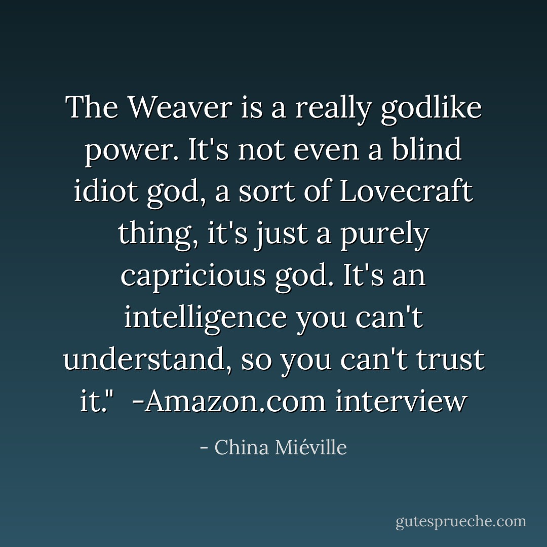 The Weaver is a really godlike power. It's not even a blind idiot god, a sort of Lovecraft thing, it's just a purely capricious god. It's an intelligence you can't understand, so you can't trust it."<br /><br />-Amazon.com interview - China Miéville