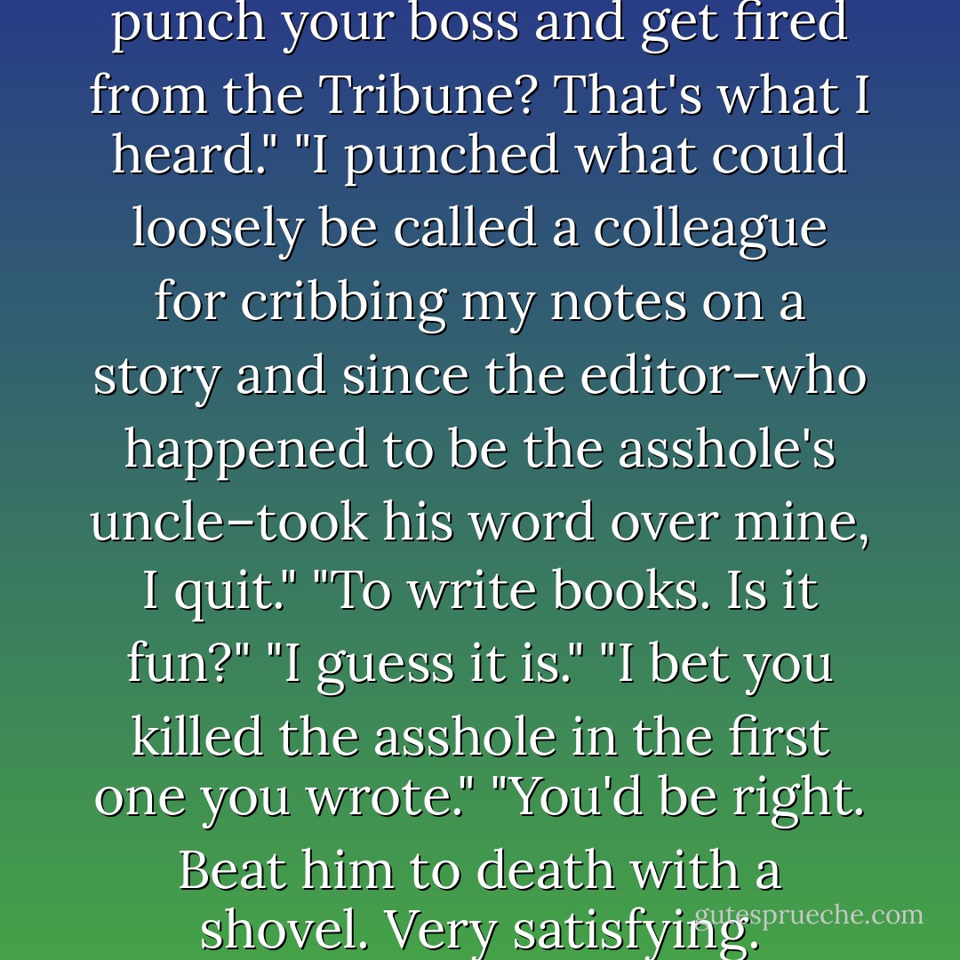 I didn't get fired."<br />"You didn't punch your boss and get fired from the Tribune? That's what I heard."<br />"I punched what could loosely be called a colleague for cribbing my notes on a story and since the editor–who happened to be the asshole's uncle–took his word over mine, I quit."<br />"To write books. Is it fun?"<br />"I guess it is."<br />"I bet you killed the asshole in the first one you wrote."<br />"You'd be right. Beat him to death with a shovel. Very satisfying. - Nora Roberts