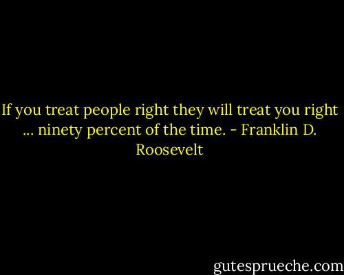 If you treat people right they will treat you right ... ninety percent of the time. - Franklin D. Roosevelt