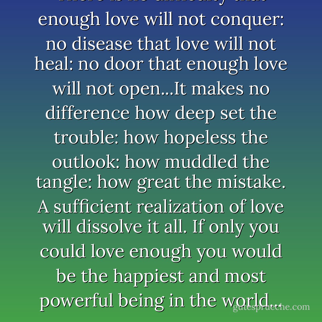 There is no difficulty that enough love will not conquer: no disease that love will not heal: no door that enough love will not open...It makes no difference how deep set the trouble: how hopeless the outlook: how muddled the tangle: how great the mistake. A sufficient realization of love will dissolve it all. If only you could love enough you would be the happiest and most powerful being in the world... - Emmet Fox
