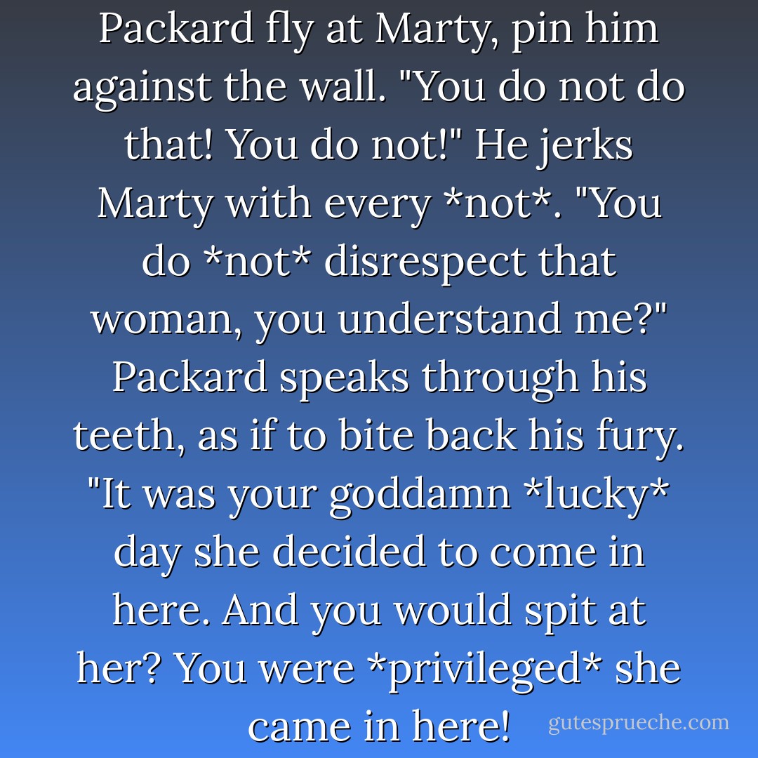 Out the corner of my eye I see Packard fly at Marty, pin him against the wall. "You do not do that! You do not!" He jerks Marty with every *not*. "You do *not* disrespect that woman, you understand me?" Packard speaks through his teeth, as if to bite back his fury. "It was your goddamn *lucky* day she decided to come in here. And you would spit at her? You were *privileged* she came in here! - Carolyn Crane