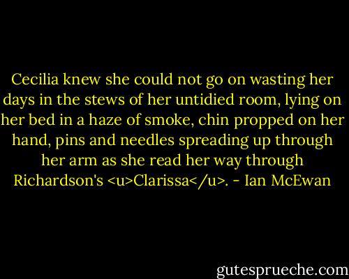 Cecilia knew she could not go on wasting her days in the stews of her untidied room, lying on her bed in a haze of smoke, chin propped on her hand, pins and needles spreading up through her arm as she read her way through Richardson's <u>Clarissa</u>. - Ian McEwan