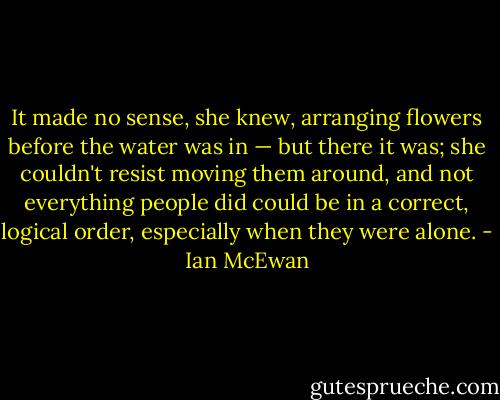 It made no sense, she knew, arranging flowers before the water was in — but there it was; she couldn't resist moving them around, and not everything people did could be in a correct, logical order, especially when they were alone. - Ian McEwan