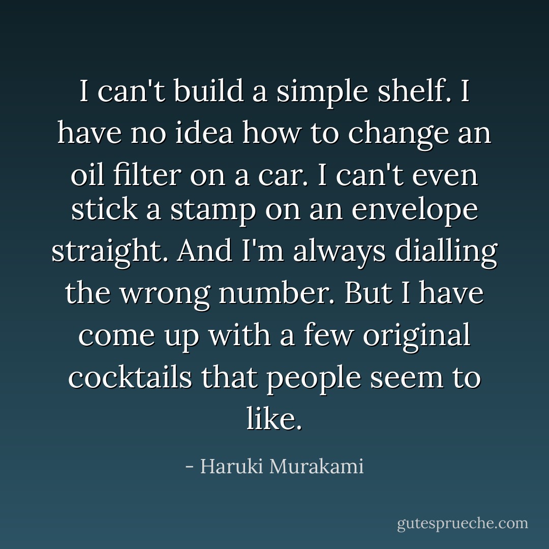 I can't build a simple shelf. I have no idea how to change an oil filter on a car. I can't even stick a stamp on an envelope straight. And I'm always dialling the wrong number. But I have come up with a few original cocktails that people seem to like. - Haruki Murakami