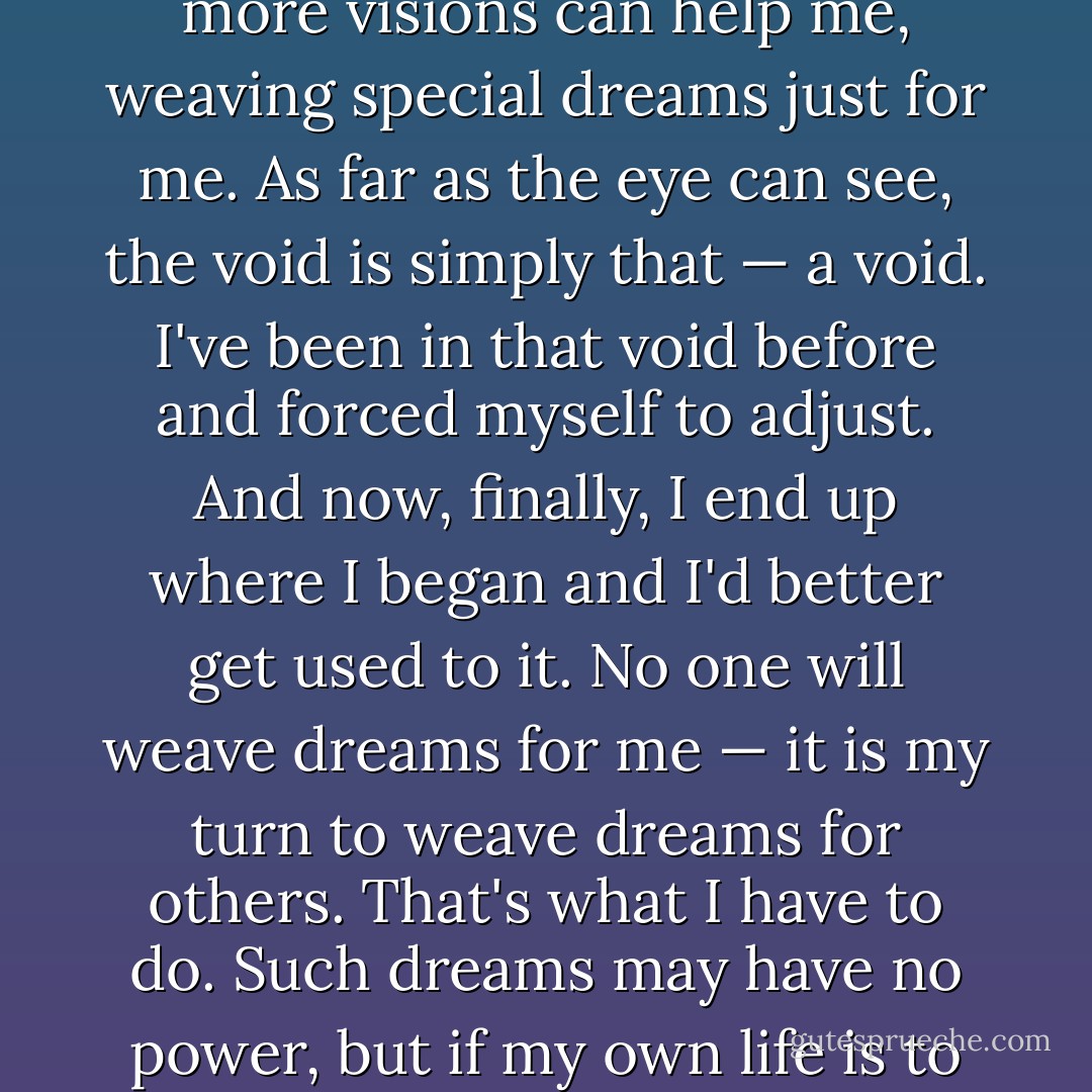 I don't know if I have the strength to care for Yukiko and the children, I thought. No more visions can help me, weaving special dreams just for me. As far as the eye can see, the void is simply that — a void. I've been in that void before and forced myself to adjust. And now, finally, I end up where I began and I'd better get used to it. No one will weave dreams for me — it is my turn to weave dreams for others. That's what I have to do. Such dreams may have no power, but if my own life is to have any meaning at all, that is what I have to do.<br /><br /><i>Probably.</i> - Haruki Murakami