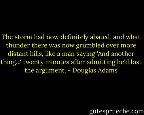 The storm had now definitely abated, and what thunder there was now grumbled over more distant hills, like a man saying 'And another thing...' twenty minutes after admitting he'd lost the argument. - Douglas Adams