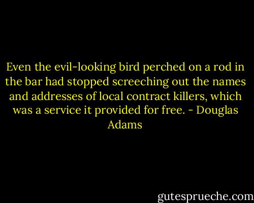 Even the evil-looking bird perched on a rod in the bar had stopped screeching out the names and addresses of local contract killers, which was a service it provided for free. - Douglas Adams