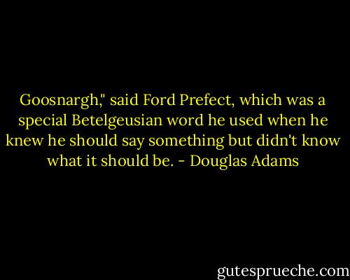 Goosnargh," said Ford Prefect, which was a special Betelgeusian word he used when he knew he should say something but didn't know what it should be. - Douglas Adams