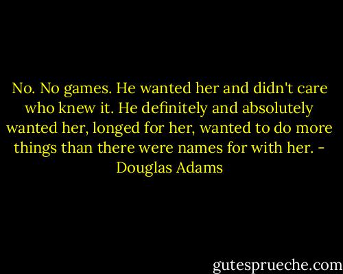 No. No games. He wanted her and didn't care who knew it. He definitely and absolutely wanted her, longed for her, wanted to do more things than there were names for with her. - Douglas Adams