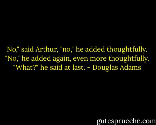 No," said Arthur, "no," he added thoughtfully. "No," he added again, even more thoughtfully. "What?" he said at last. - Douglas Adams