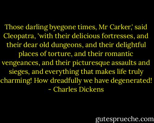 Those darling byegone times, Mr Carker,' said Cleopatra, 'with their delicious fortresses, and their dear old dungeons, and their delightful places of torture, and their romantic vengeances, and their picturesque assaults and sieges, and everything that makes life truly charming! How dreadfully we have degenerated! - Charles Dickens