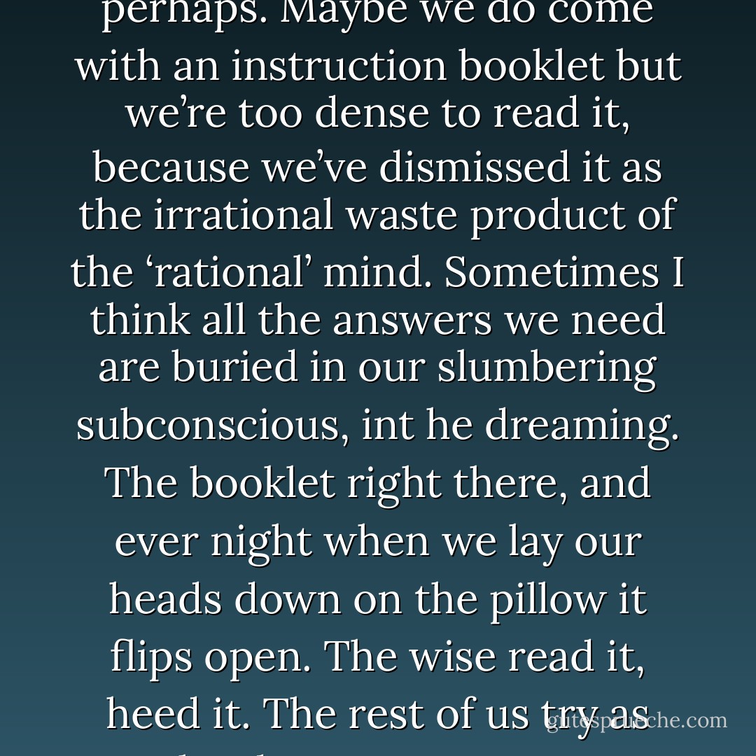 I don’t know where dreams come from. Sometimes I wonder if they’re genetic memories, or messages from something divine. Warnings perhaps. Maybe we do come with an instruction booklet but we’re too dense to read it, because we’ve dismissed it as the irrational waste product of the ‘rational’ mind. Sometimes I think all the answers we need are buried in our slumbering subconscious, int he dreaming. The booklet right there, and ever night when we lay our heads down on the pillow it flips open. The wise read it, heed it. The rest of us try as hard as we can upon awakening to forget any disturbing revelations we might have found there. - Karen Marie Moning