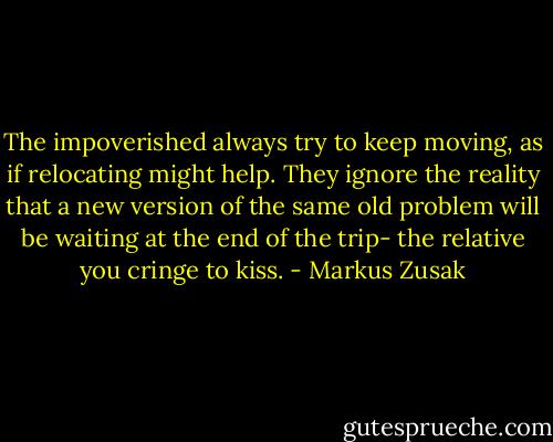 The impoverished always try to keep moving, as if relocating might help. They ignore the reality that a new version of the same old problem will be waiting at the end of the trip- the relative you cringe to kiss. - Markus Zusak