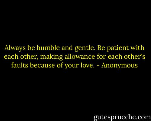 Always be humble and gentle. Be patient with each other, making allowance for each other's faults because of your love. - Anonymous
