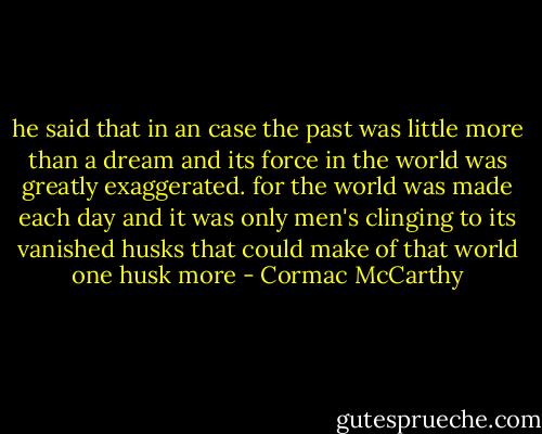 he said that in an case the past was little more than a dream and its force in the world was greatly exaggerated. for the world was made each day and it was only men's clinging to its vanished husks that could make of that world one husk more - Cormac McCarthy