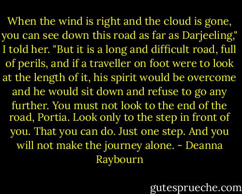When the wind is right and the cloud is gone, you can see down this road as far as Darjeeling," I told her. "But it is a long and difficult road, full of perils, and if a traveller on foot were to look at the length of it, his spirit would be overcome and he would sit down and refuse to go any further. You must not look to the end of the road, Portia. Look only to the step in front of you. That you can do. Just one step. And you will not make the journey alone. - Deanna Raybourn
