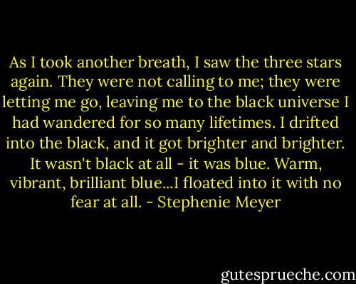 As I took another breath, I saw the three stars again. They were not calling to me; they were letting me go, leaving me to the black universe I had wandered for so many lifetimes. I drifted into the black, and it got brighter and brighter. It wasn't black at all - it was blue. Warm, vibrant, brilliant blue...I floated into it with no fear at all. - Stephenie Meyer