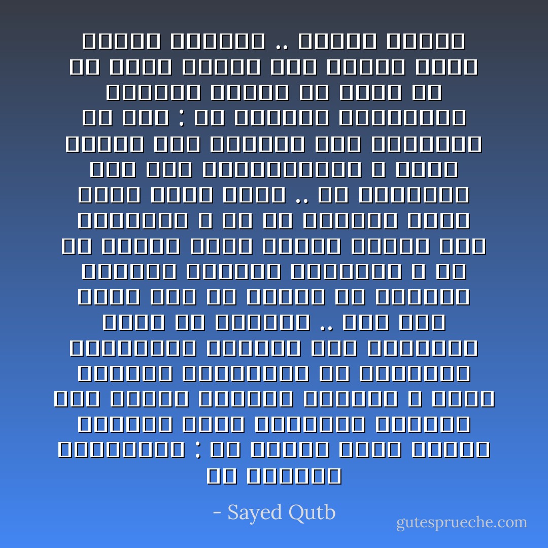 إن العظمة الحقيقية : أن نخالط هؤلاء الناس مشبعين بروح السماحة والعطف على ضعفهم<br />ونقصهم وخطئهم ، وروح الرغبة الحقيقية في تطهيرهم وتثقيفهم<br />ورفعهم إلى مستوانا بقدر ما نستطيع ..<br />إنه ليس معنى هذا أن نتخلى عن آفاقنا العليا ومثلنا السامية ، أو أن نتملق هؤلاء الناس ونثنى على رذائلهم ، أو أن نشعرهم أننا أعلى منهم أفقأ ..<br />إن التوفيق بين هذه المتناقضات ، وسعة الصدر لما يتطلبه هذا التوفيق<br />من جهد : هو العظمة الحقيقية<br />ولنعلم جميعا ان منهم من هو اعلى مستوى منا وأبعد أفقا وأوسع إدراكا .. وأعمق ثقافة - Sayed Qutb