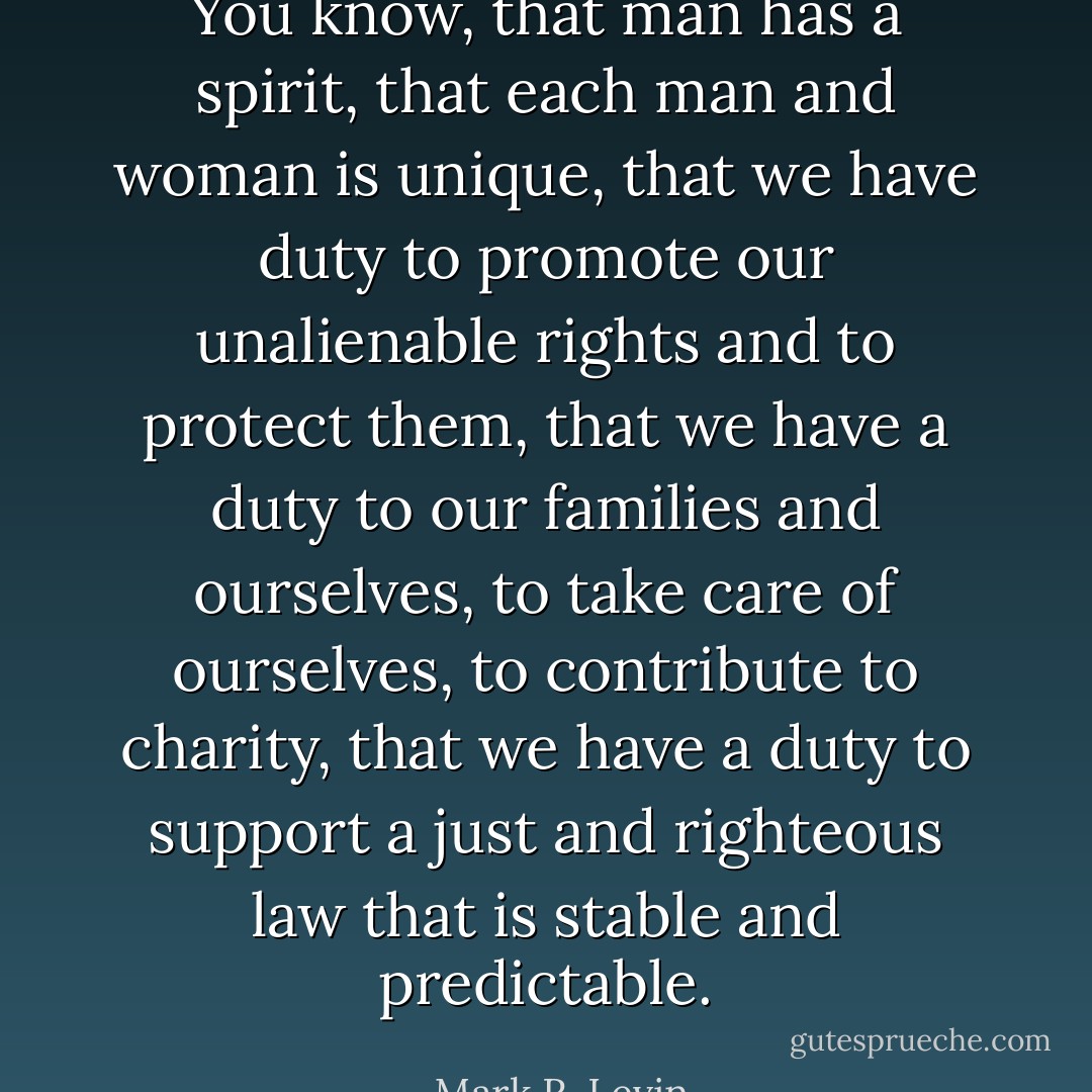 You know, that man has a spirit, that each man and woman is unique, that we have duty to promote our unalienable rights and to protect them, that we have a duty to our families and ourselves, to take care of ourselves, to contribute to charity, that we have a duty to support a just and righteous law that is stable and predictable. - Mark R. Levin