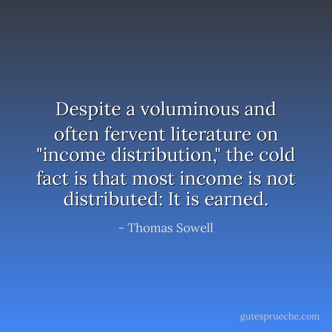 Despite a voluminous and often fervent literature on "income distribution," the cold fact is that most income is not distributed: It is earned. - Thomas Sowell